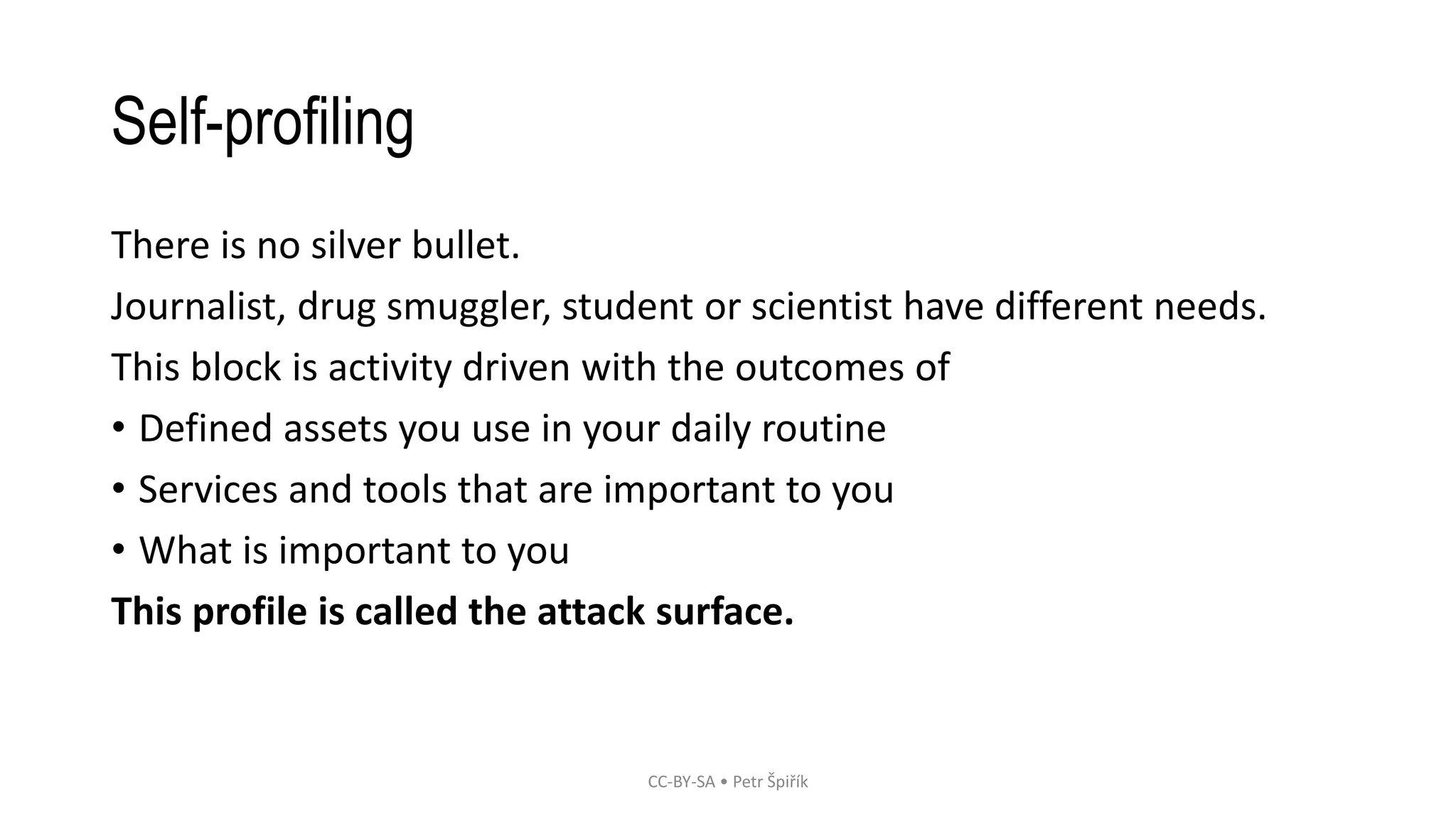 Self-profiling
There is no silver bullet.
Journalist, drug smuggler, student or scientist have different needs.
This block is activity driven with the outcomes of
• Defined assets you use in your daily routine
• Services and tools that are important to you
• What is important to you
This profile is called the attack surface.
CC-BY-SA • Petr Špiřík
 