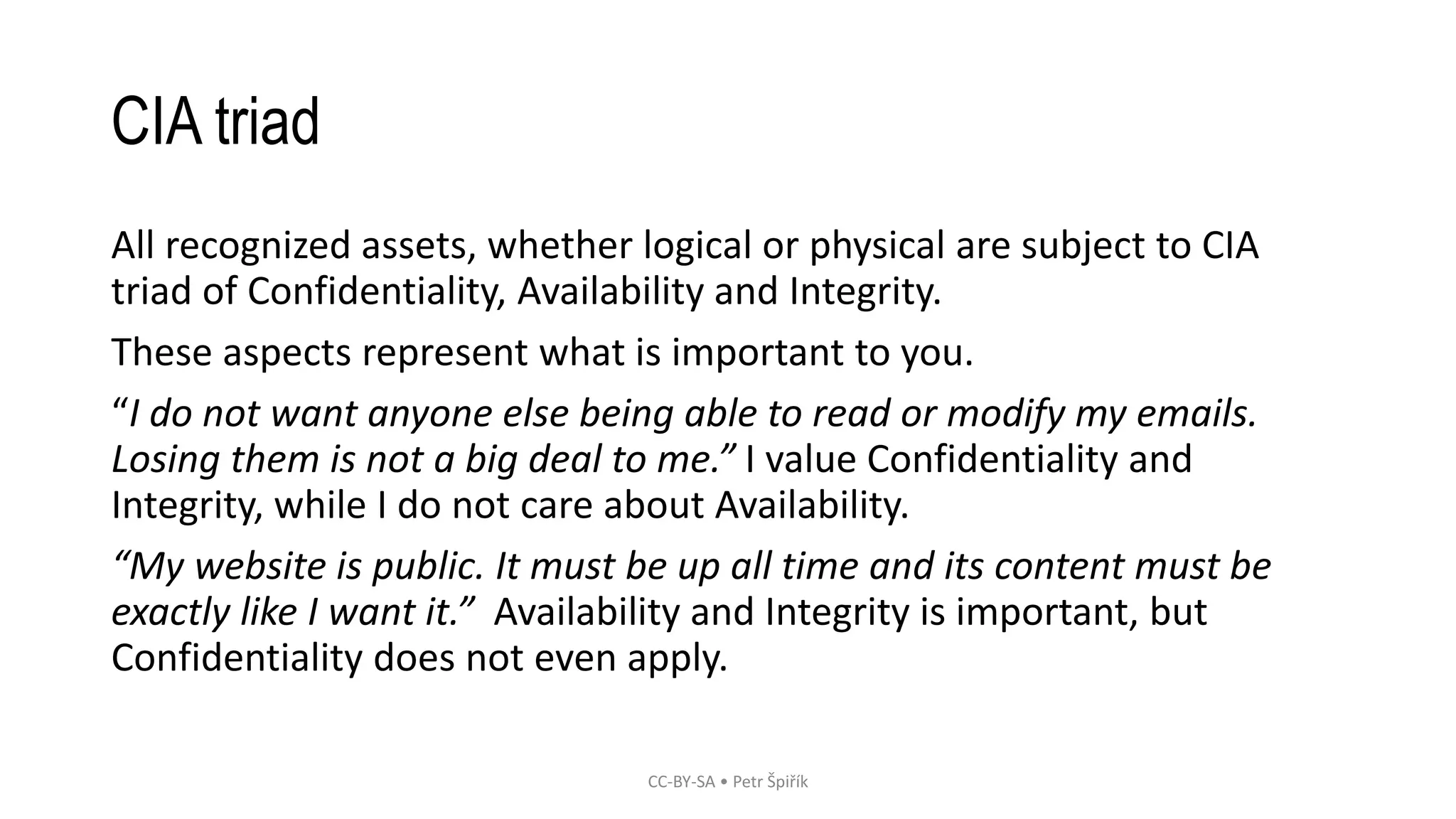 CIA triad
All recognized assets, whether logical or physical are subject to CIA
triad of Confidentiality, Availability and Integrity.
These aspects represent what is important to you.
“I do not want anyone else being able to read or modify my emails.
Losing them is not a big deal to me.” I value Confidentiality and
Integrity, while I do not care about Availability.
“My website is public. It must be up all time and its content must be
exactly like I want it.” Availability and Integrity is important, but
Confidentiality does not even apply.
CC-BY-SA • Petr Špiřík
 