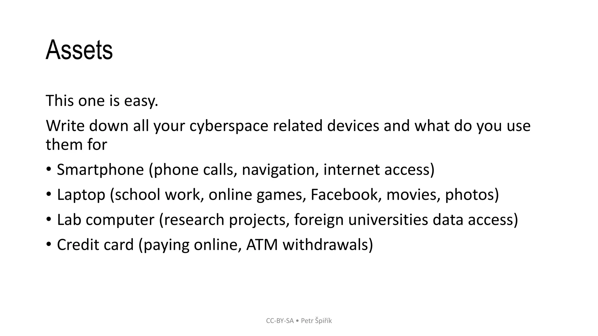 Assets
This one is easy.
Write down all your cyberspace related devices and what do you use
them for
• Smartphone (phone calls, navigation, internet access)
• Laptop (school work, online games, Facebook, movies, photos)
• Lab computer (research projects, foreign universities data access)
• Credit card (paying online, ATM withdrawals)
CC-BY-SA • Petr Špiřík
 