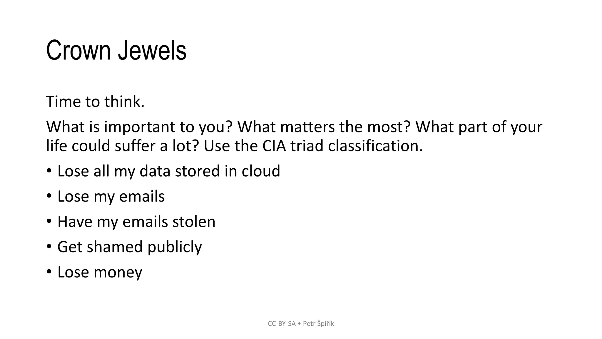 Crown Jewels
Time to think.
What is important to you? What matters the most? What part of your
life could suffer a lot? Use the CIA triad classification.
• Lose all my data stored in cloud
• Lose my emails
• Have my emails stolen
• Get shamed publicly
• Lose money
CC-BY-SA • Petr Špiřík
 