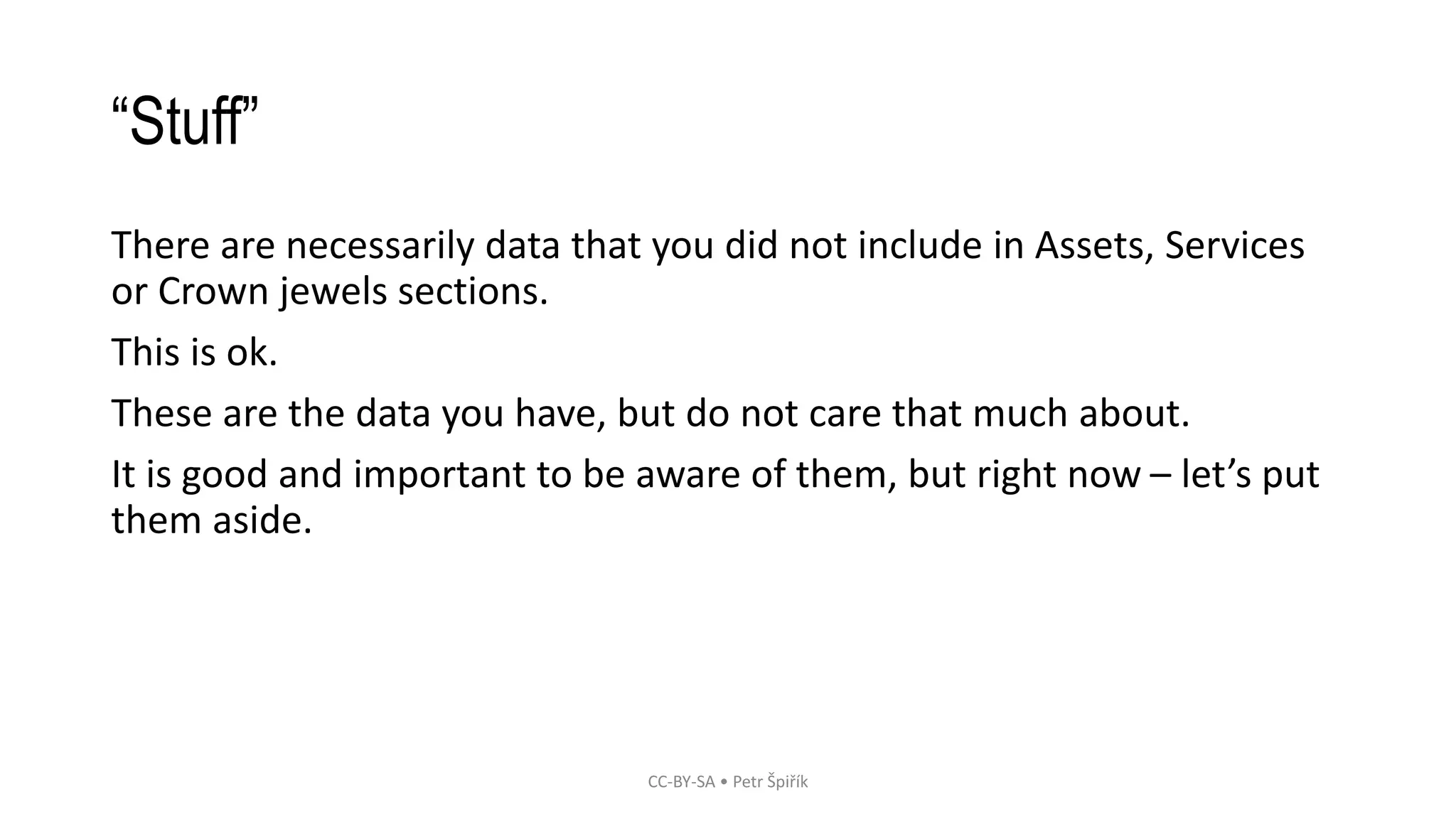“Stuff”
There are necessarily data that you did not include in Assets, Services
or Crown jewels sections.
This is ok.
These are the data you have, but do not care that much about.
It is good and important to be aware of them, but right now – let’s put
them aside.
CC-BY-SA • Petr Špiřík
 
