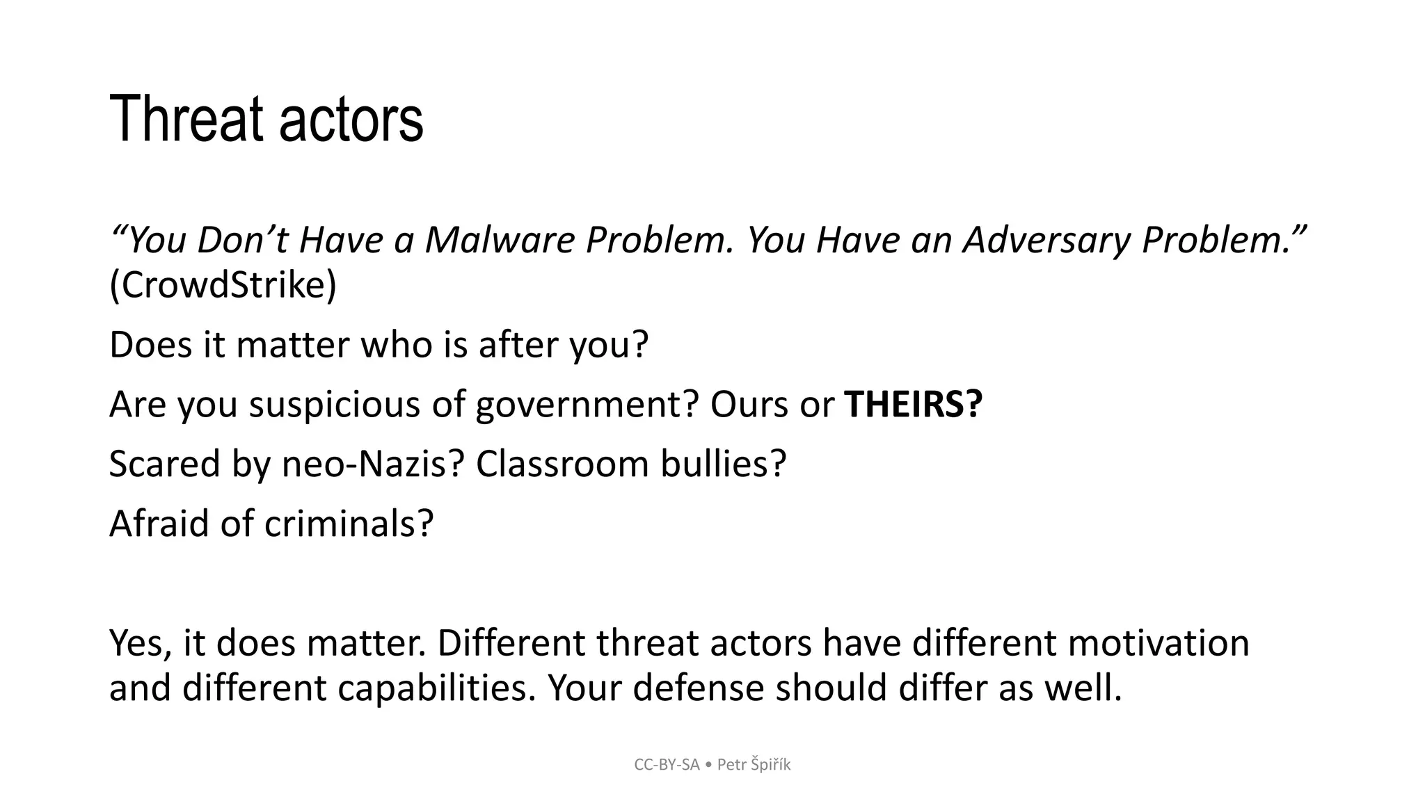 Threat actors
“You Don’t Have a Malware Problem. You Have an Adversary Problem.”
(CrowdStrike)
Does it matter who is after you?
Are you suspicious of government? Ours or THEIRS?
Scared by neo-Nazis? Classroom bullies?
Afraid of criminals?
Yes, it does matter. Different threat actors have different motivation
and different capabilities. Your defense should differ as well.
CC-BY-SA • Petr Špiřík
 
