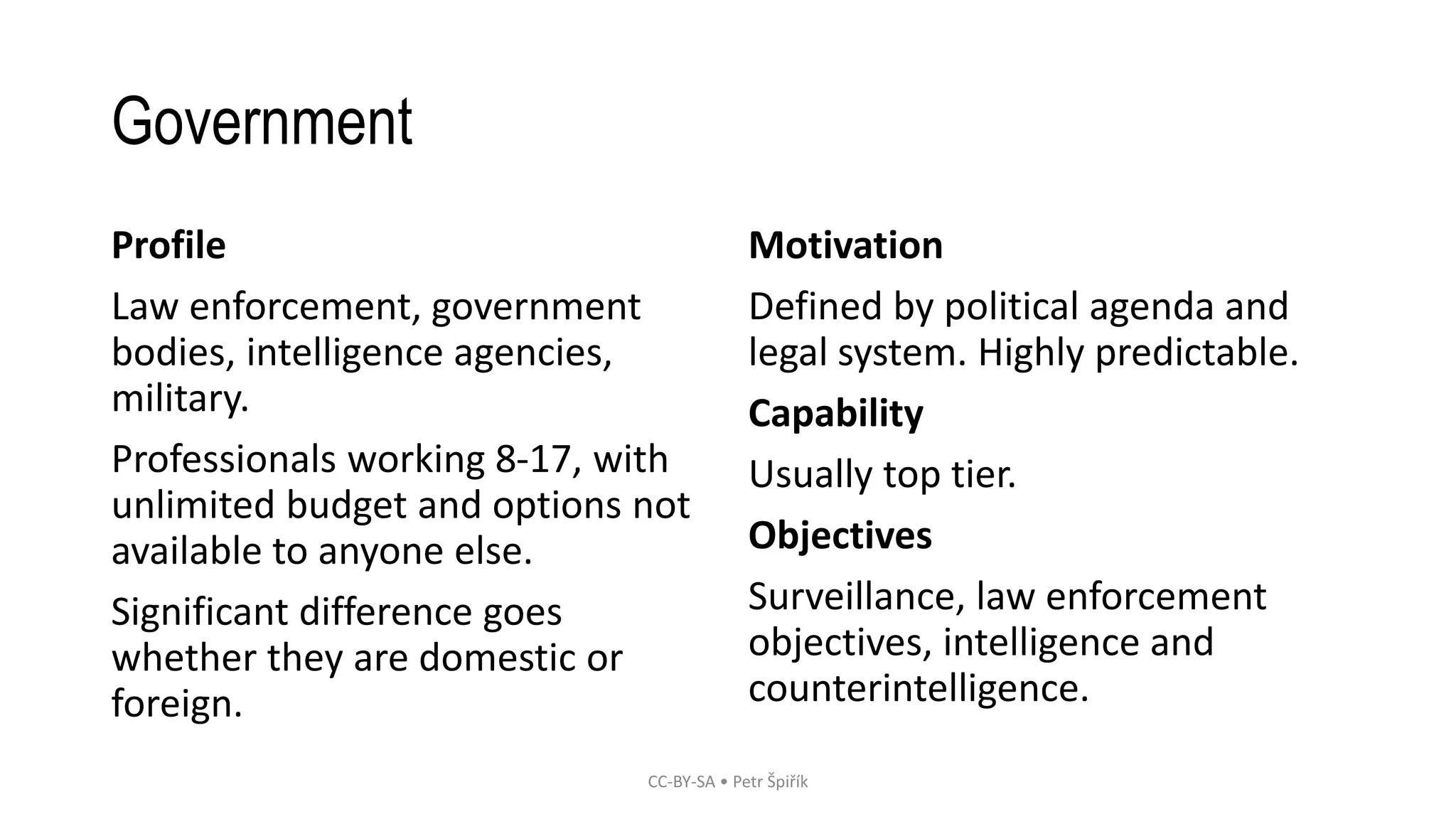 Government
Profile
Law enforcement, government
bodies, intelligence agencies,
military.
Professionals working 8-17, with
unlimited budget and options not
available to anyone else.
Significant difference goes
whether they are domestic or
foreign.
Motivation
Defined by political agenda and
legal system. Highly predictable.
Capability
Usually top tier.
Objectives
Surveillance, law enforcement
objectives, intelligence and
counterintelligence.
CC-BY-SA • Petr Špiřík
 