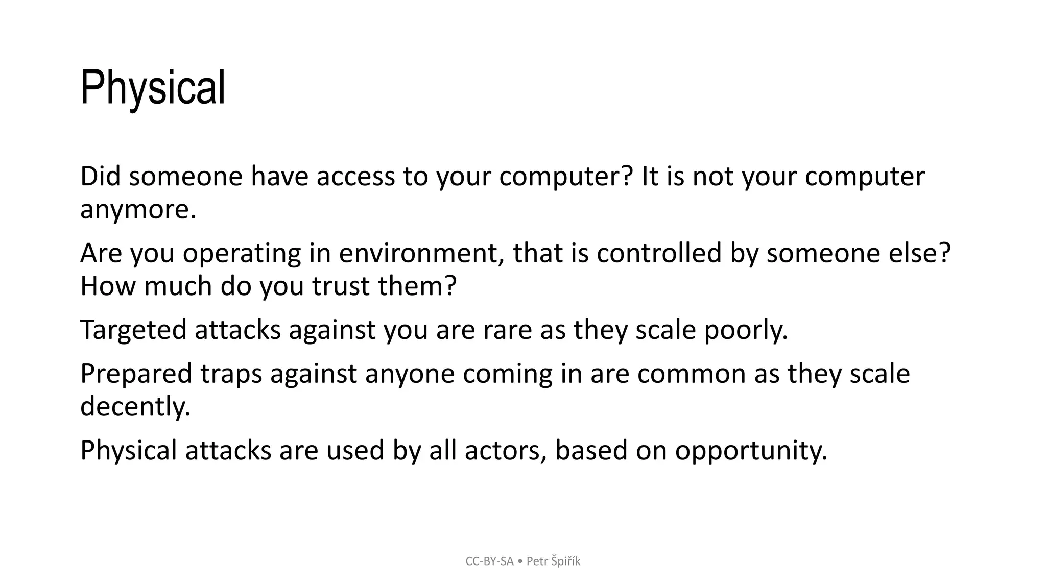 Physical
Did someone have access to your computer? It is not your computer
anymore.
Are you operating in environment, that is controlled by someone else?
How much do you trust them?
Targeted attacks against you are rare as they scale poorly.
Prepared traps against anyone coming in are common as they scale
decently.
Physical attacks are used by all actors, based on opportunity.
CC-BY-SA • Petr Špiřík
 
