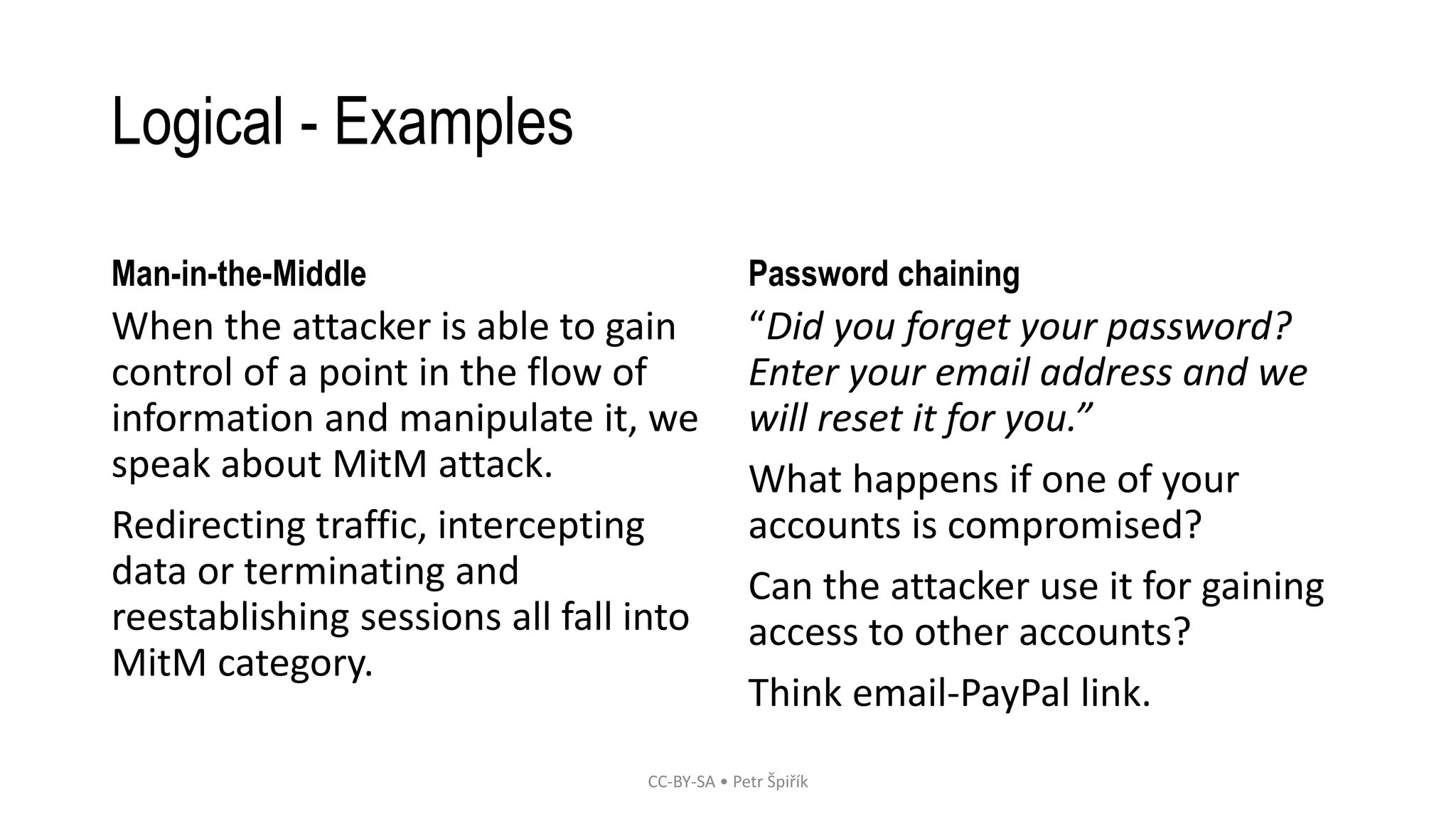 Logical - Examples
Man-in-the-Middle
When the attacker is able to gain
control of a point in the flow of
information and manipulate it, we
speak about MitM attack.
Redirecting traffic, intercepting
data or terminating and
reestablishing sessions all fall into
MitM category.
Password chaining
“Did you forget your password?
Enter your email address and we
will reset it for you.”
What happens if one of your
accounts is compromised?
Can the attacker use it for gaining
access to other accounts?
Think email-PayPal link.
CC-BY-SA • Petr Špiřík
 