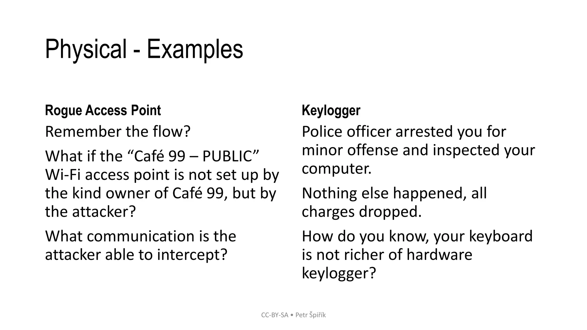 Physical - Examples
Rogue Access Point
Remember the flow?
What if the “Café 99 – PUBLIC”
Wi-Fi access point is not set up by
the kind owner of Café 99, but by
the attacker?
What communication is the
attacker able to intercept?
Keylogger
Police officer arrested you for
minor offense and inspected your
computer.
Nothing else happened, all
charges dropped.
How do you know, your keyboard
is not richer of hardware
keylogger?
CC-BY-SA • Petr Špiřík
 