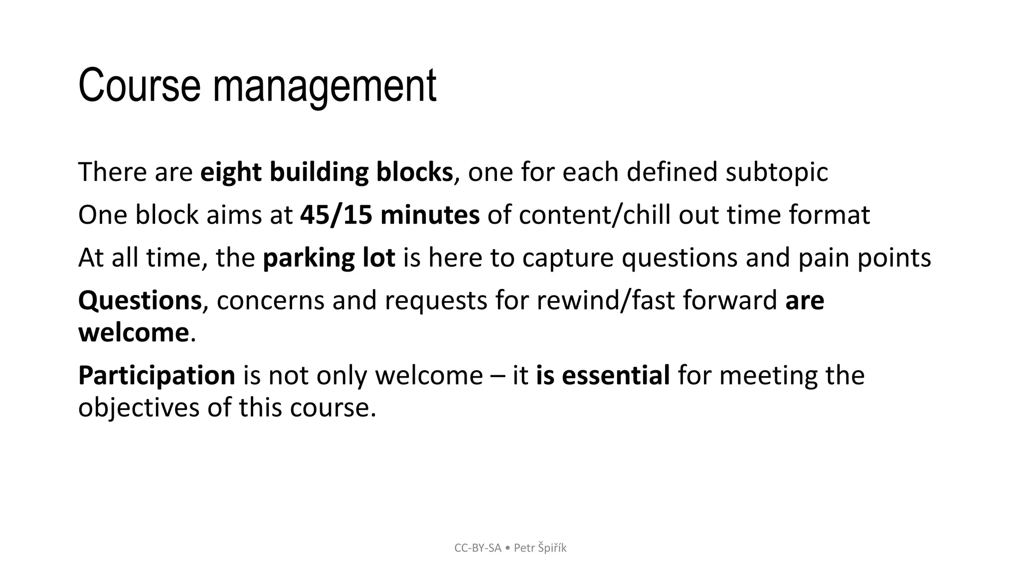 Course management
There are eight building blocks, one for each defined subtopic
One block aims at 45/15 minutes of content/chill out time format
At all time, the parking lot is here to capture questions and pain points
Questions, concerns and requests for rewind/fast forward are
welcome.
Participation is not only welcome – it is essential for meeting the
objectives of this course.
CC-BY-SA • Petr Špiřík
 