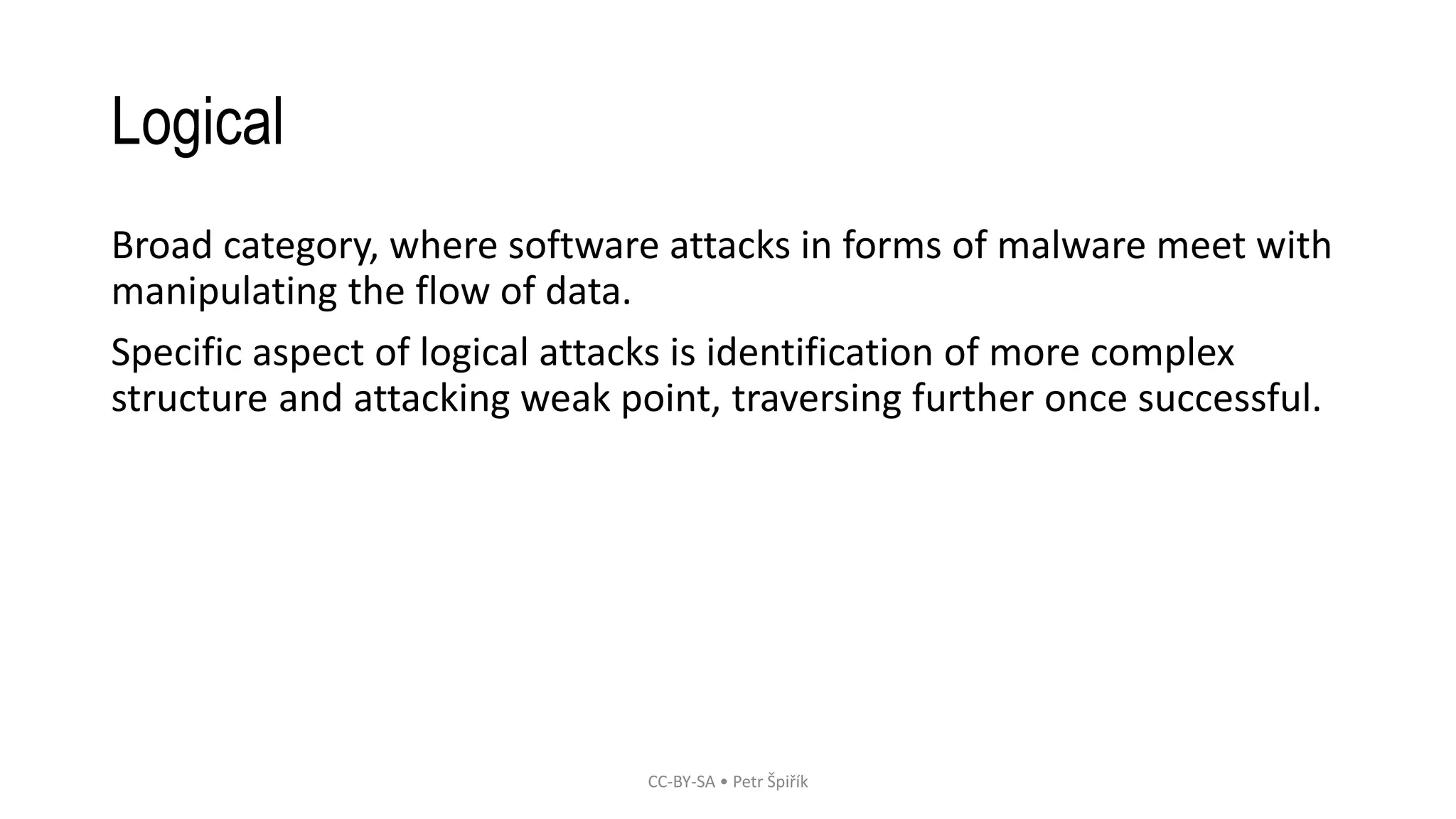 Logical
Broad category, where software attacks in forms of malware meet with
manipulating the flow of data.
Specific aspect of logical attacks is identification of more complex
structure and attacking weak point, traversing further once successful.
CC-BY-SA • Petr Špiřík
 