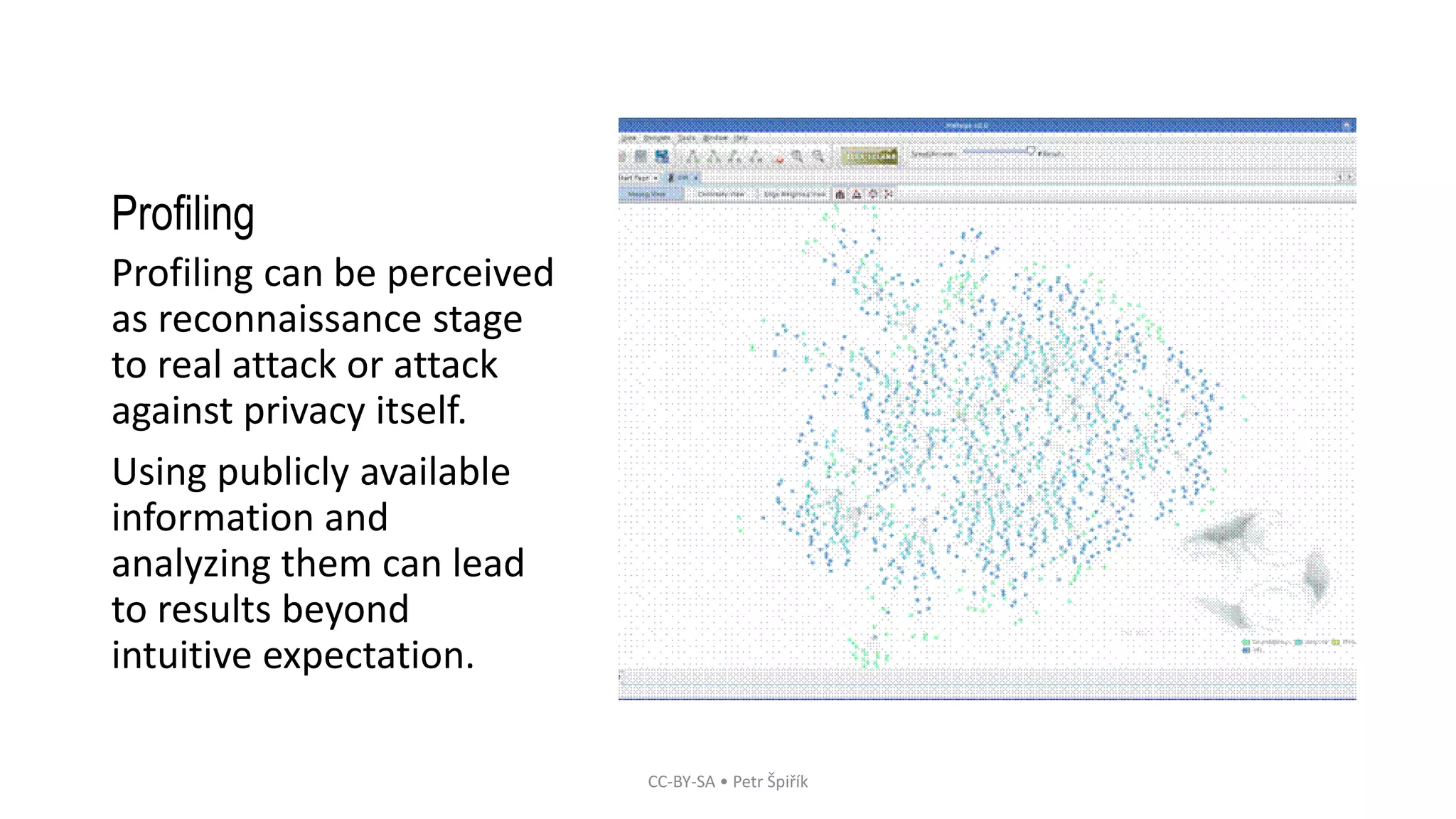 Profiling
Profiling can be perceived
as reconnaissance stage
to real attack or attack
against privacy itself.
Using publicly available
information and
analyzing them can lead
to results beyond
intuitive expectation.
CC-BY-SA • Petr Špiřík
 