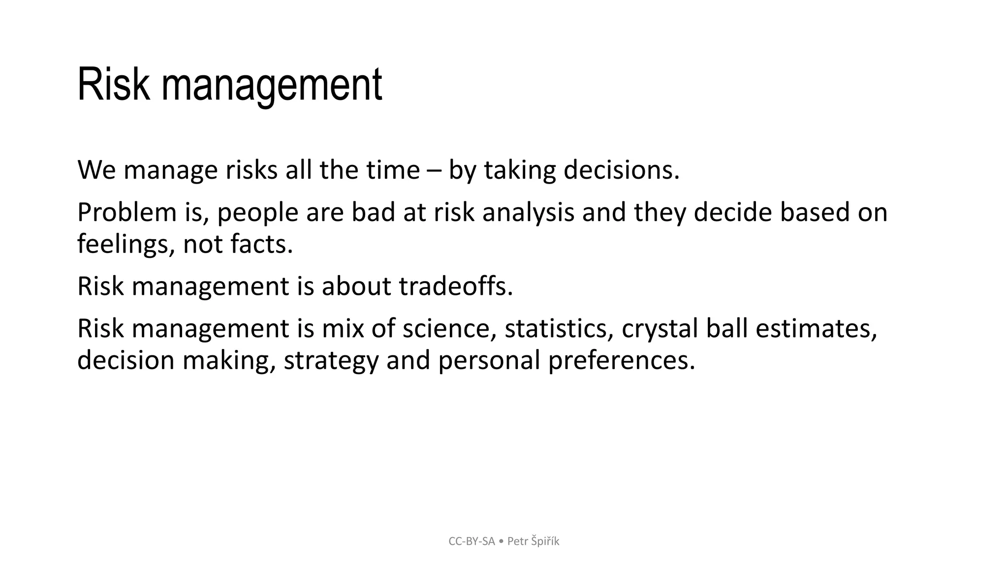 Risk management
We manage risks all the time – by taking decisions.
Problem is, people are bad at risk analysis and they decide based on
feelings, not facts.
Risk management is about tradeoffs.
Risk management is mix of science, statistics, crystal ball estimates,
decision making, strategy and personal preferences.
CC-BY-SA • Petr Špiřík
 