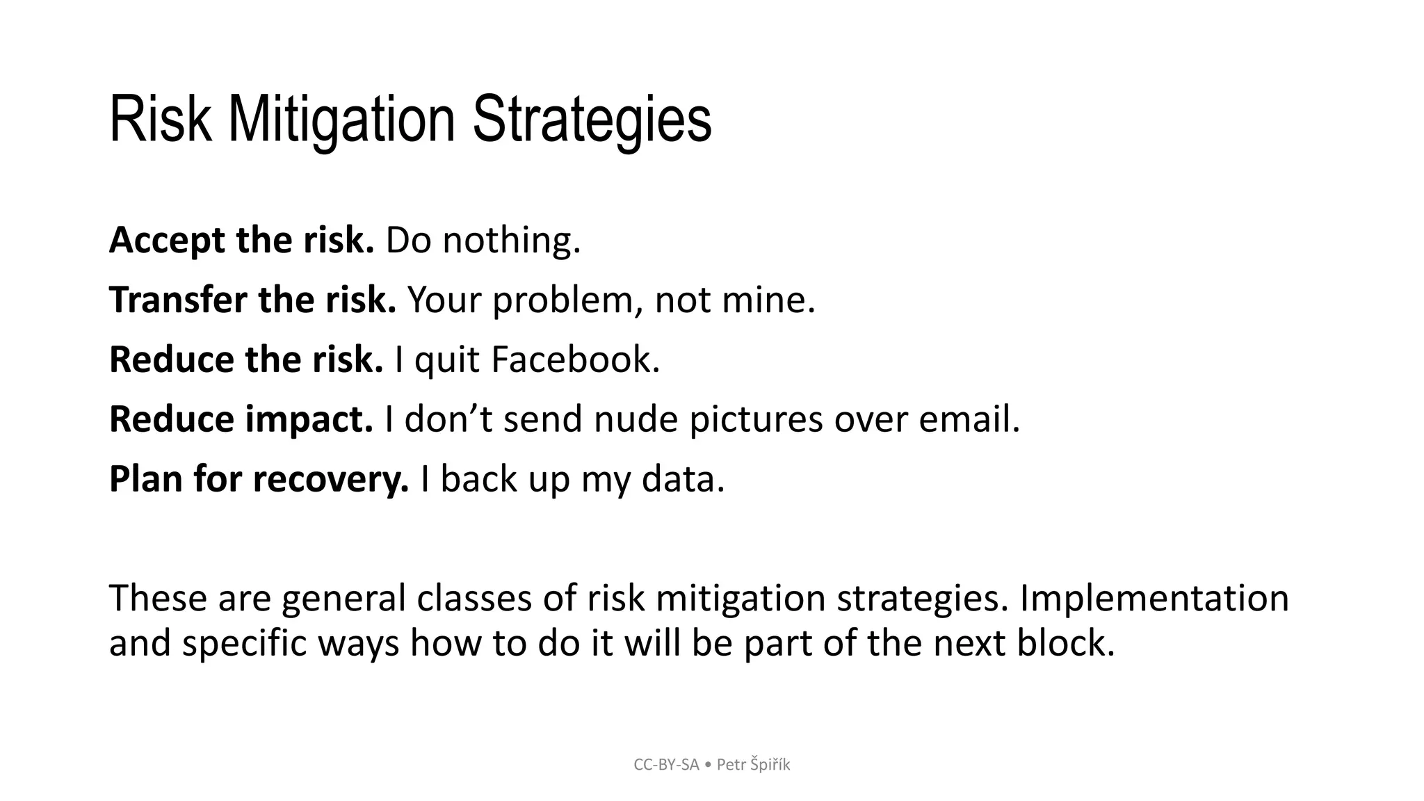 Risk Mitigation Strategies
Accept the risk. Do nothing.
Transfer the risk. Your problem, not mine.
Reduce the risk. I quit Facebook.
Reduce impact. I don’t send nude pictures over email.
Plan for recovery. I back up my data.
These are general classes of risk mitigation strategies. Implementation
and specific ways how to do it will be part of the next block.
CC-BY-SA • Petr Špiřík
 