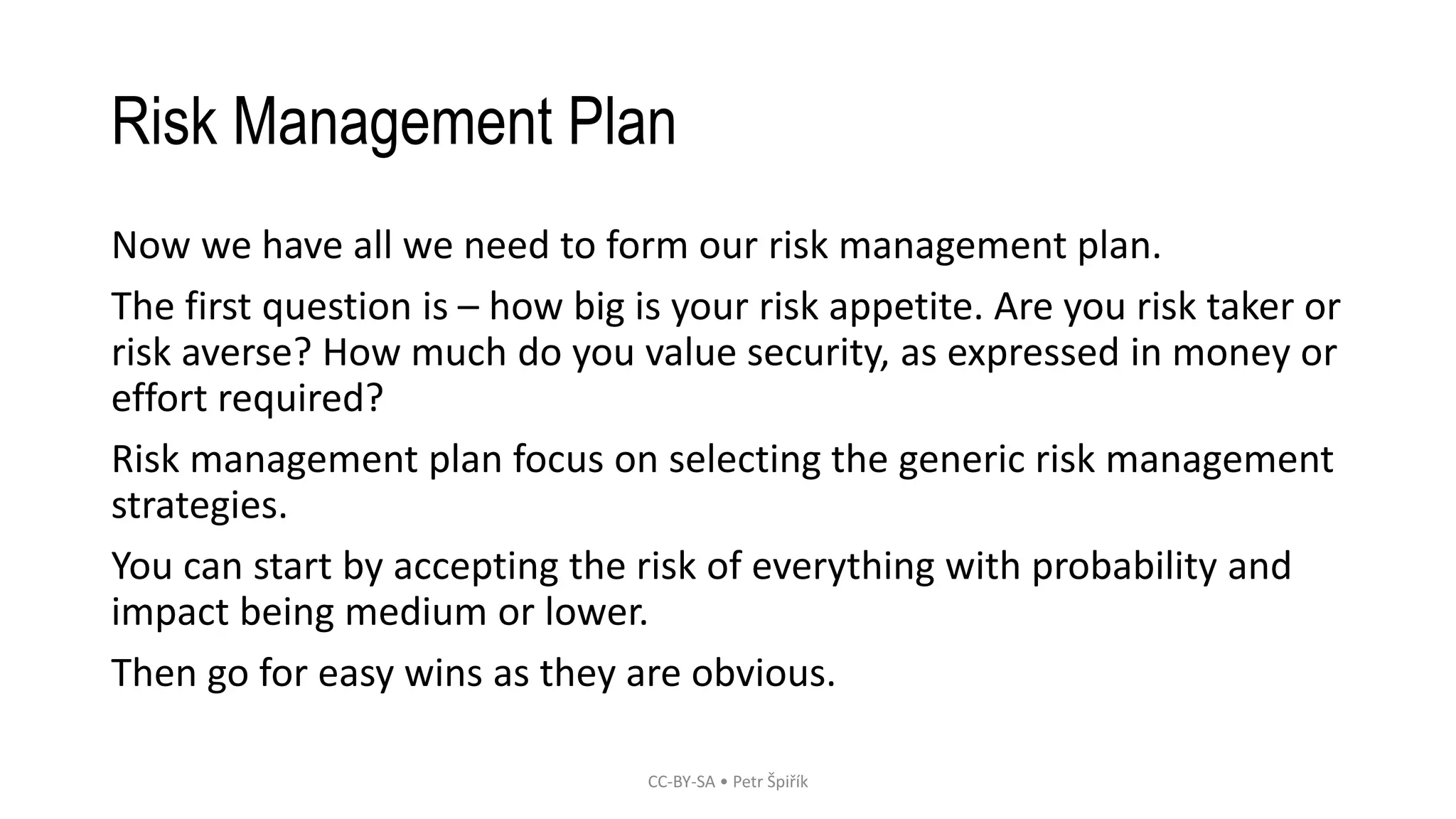 Risk Management Plan
Now we have all we need to form our risk management plan.
The first question is – how big is your risk appetite. Are you risk taker or
risk averse? How much do you value security, as expressed in money or
effort required?
Risk management plan focus on selecting the generic risk management
strategies.
You can start by accepting the risk of everything with probability and
impact being medium or lower.
Then go for easy wins as they are obvious.
CC-BY-SA • Petr Špiřík
 