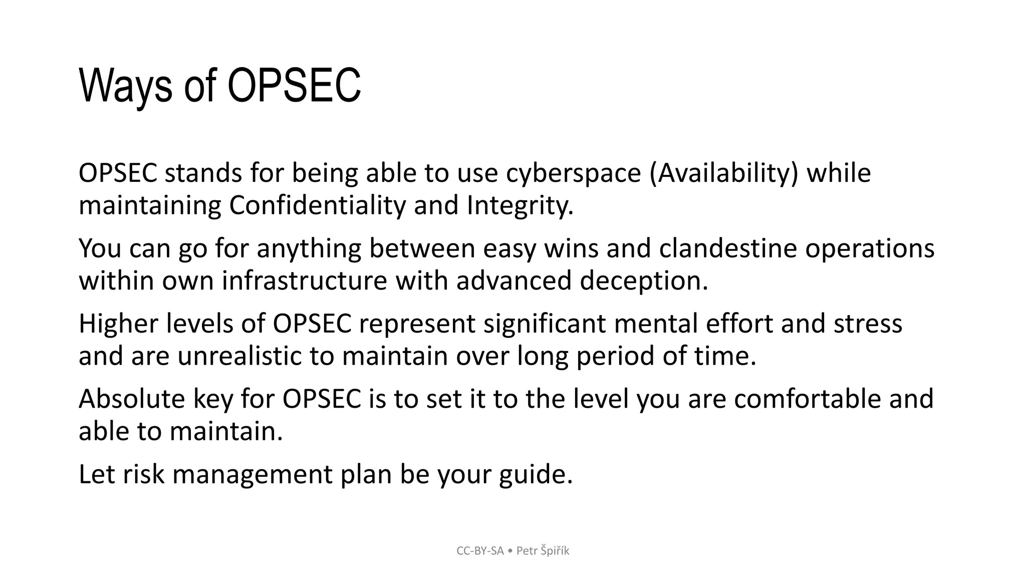 Ways of OPSEC
OPSEC stands for being able to use cyberspace (Availability) while
maintaining Confidentiality and Integrity.
You can go for anything between easy wins and clandestine operations
within own infrastructure with advanced deception.
Higher levels of OPSEC represent significant mental effort and stress
and are unrealistic to maintain over long period of time.
Absolute key for OPSEC is to set it to the level you are comfortable and
able to maintain.
Let risk management plan be your guide.
CC-BY-SA • Petr Špiřík
 