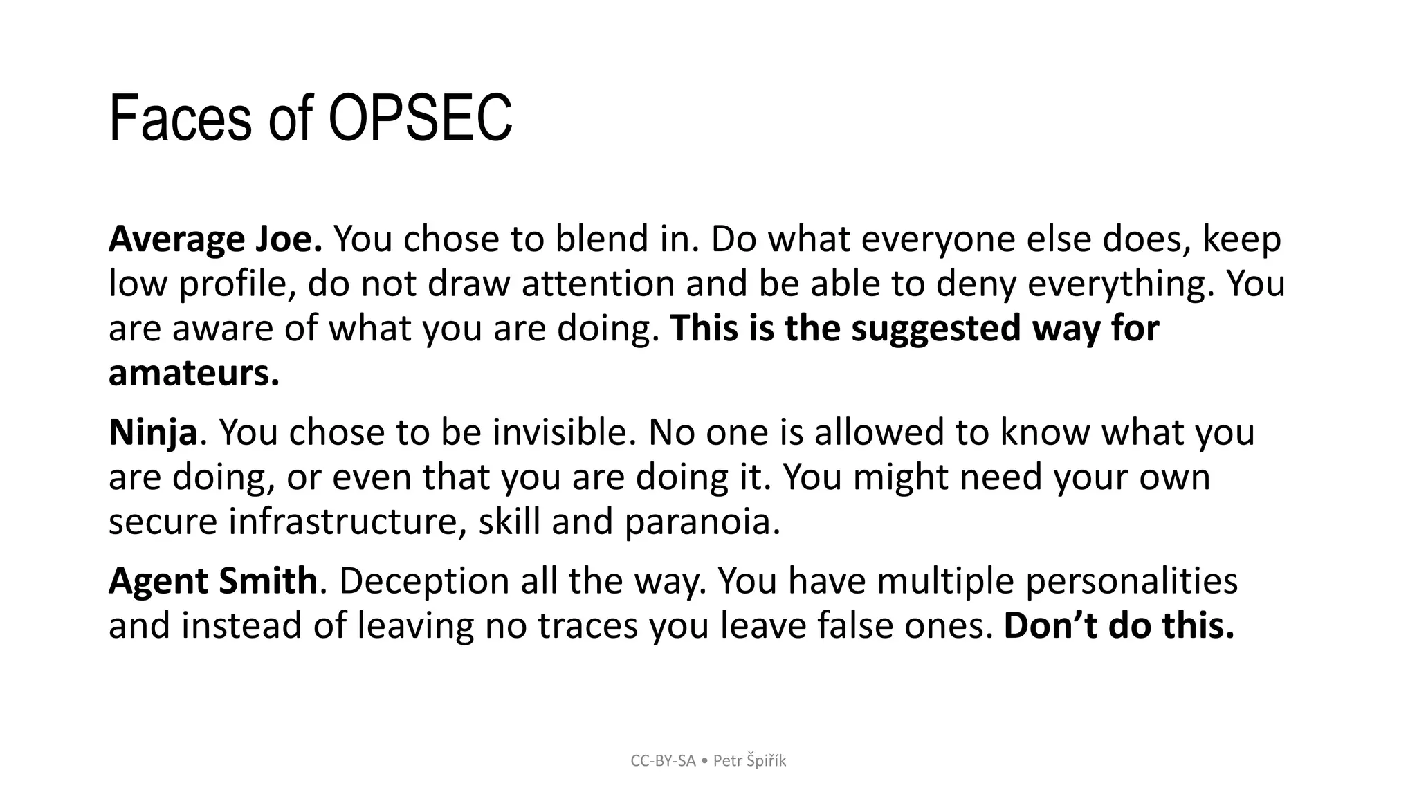 Faces of OPSEC
Average Joe. You chose to blend in. Do what everyone else does, keep
low profile, do not draw attention and be able to deny everything. You
are aware of what you are doing. This is the suggested way for
amateurs.
Ninja. You chose to be invisible. No one is allowed to know what you
are doing, or even that you are doing it. You might need your own
secure infrastructure, skill and paranoia.
Agent Smith. Deception all the way. You have multiple personalities
and instead of leaving no traces you leave false ones. Don’t do this.
CC-BY-SA • Petr Špiřík
 