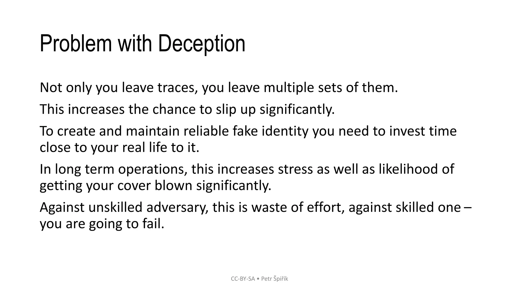 Problem with Deception
Not only you leave traces, you leave multiple sets of them.
This increases the chance to slip up significantly.
To create and maintain reliable fake identity you need to invest time
close to your real life to it.
In long term operations, this increases stress as well as likelihood of
getting your cover blown significantly.
Against unskilled adversary, this is waste of effort, against skilled one –
you are going to fail.
CC-BY-SA • Petr Špiřík
 
