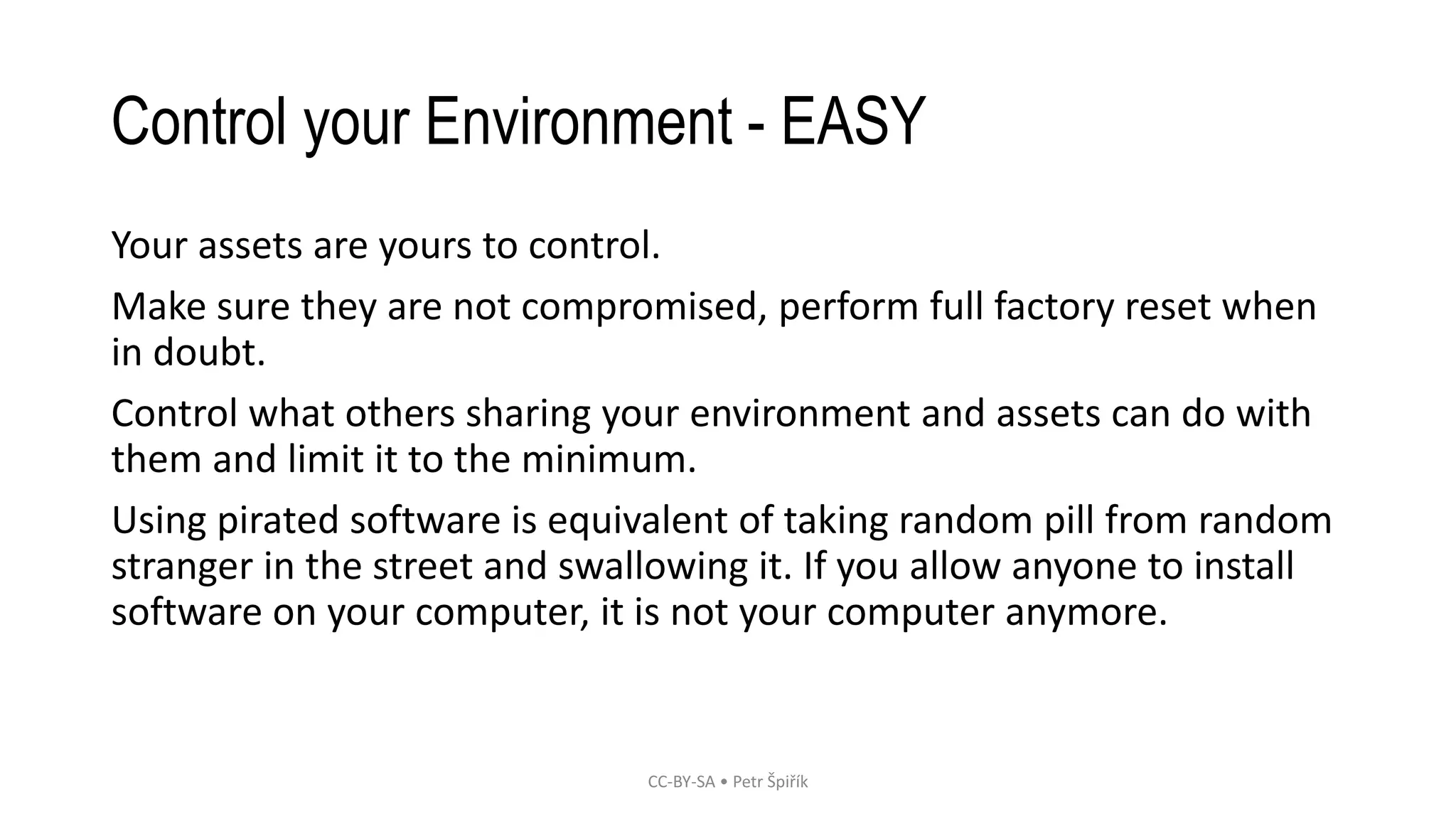 Control your Environment - EASY
Your assets are yours to control.
Make sure they are not compromised, perform full factory reset when
in doubt.
Control what others sharing your environment and assets can do with
them and limit it to the minimum.
Using pirated software is equivalent of taking random pill from random
stranger in the street and swallowing it. If you allow anyone to install
software on your computer, it is not your computer anymore.
CC-BY-SA • Petr Špiřík
 