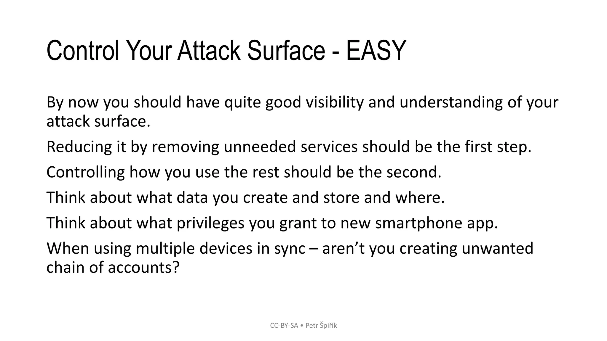 Control Your Attack Surface - EASY
By now you should have quite good visibility and understanding of your
attack surface.
Reducing it by removing unneeded services should be the first step.
Controlling how you use the rest should be the second.
Think about what data you create and store and where.
Think about what privileges you grant to new smartphone app.
When using multiple devices in sync – aren’t you creating unwanted
chain of accounts?
CC-BY-SA • Petr Špiřík
 