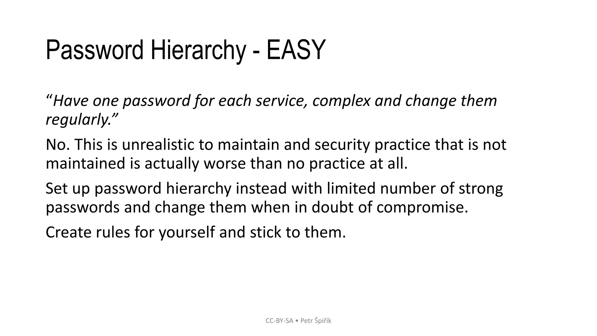 Password Hierarchy - EASY
“Have one password for each service, complex and change them
regularly.”
No. This is unrealistic to maintain and security practice that is not
maintained is actually worse than no practice at all.
Set up password hierarchy instead with limited number of strong
passwords and change them when in doubt of compromise.
Create rules for yourself and stick to them.
CC-BY-SA • Petr Špiřík
 