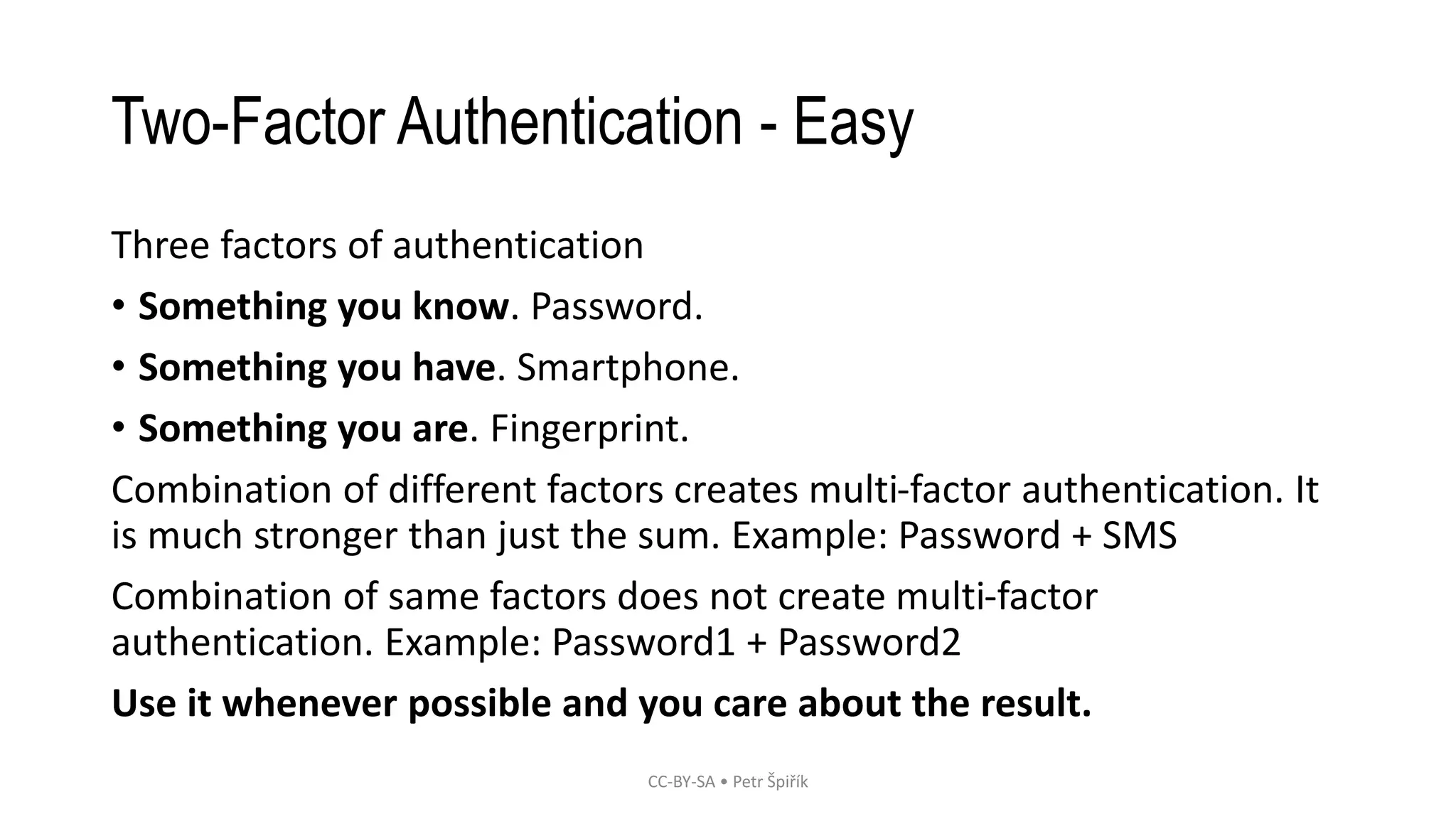 Two-Factor Authentication - Easy
Three factors of authentication
• Something you know. Password.
• Something you have. Smartphone.
• Something you are. Fingerprint.
Combination of different factors creates multi-factor authentication. It
is much stronger than just the sum. Example: Password + SMS
Combination of same factors does not create multi-factor
authentication. Example: Password1 + Password2
Use it whenever possible and you care about the result.
CC-BY-SA • Petr Špiřík
 
