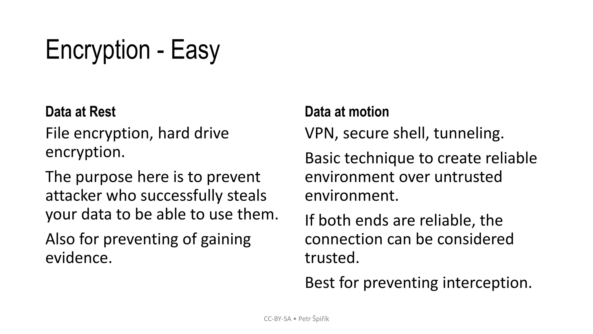 Encryption - Easy
Data at Rest
File encryption, hard drive
encryption.
The purpose here is to prevent
attacker who successfully steals
your data to be able to use them.
Also for preventing of gaining
evidence.
Data at motion
VPN, secure shell, tunneling.
Basic technique to create reliable
environment over untrusted
environment.
If both ends are reliable, the
connection can be considered
trusted.
Best for preventing interception.
CC-BY-SA • Petr Špiřík
 