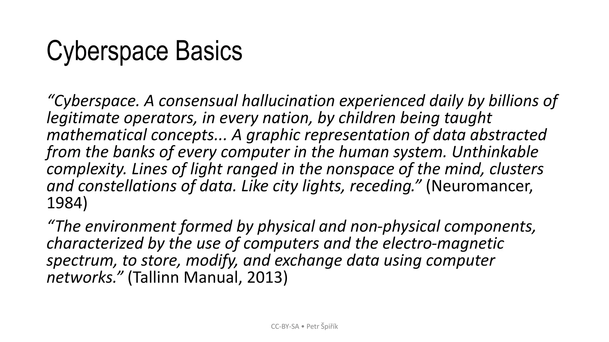 Cyberspace Basics
“Cyberspace. A consensual hallucination experienced daily by billions of
legitimate operators, in every nation, by children being taught
mathematical concepts... A graphic representation of data abstracted
from the banks of every computer in the human system. Unthinkable
complexity. Lines of light ranged in the nonspace of the mind, clusters
and constellations of data. Like city lights, receding.” (Neuromancer,
1984)
“The environment formed by physical and non-physical components,
characterized by the use of computers and the electro-magnetic
spectrum, to store, modify, and exchange data using computer
networks.” (Tallinn Manual, 2013)
CC-BY-SA • Petr Špiřík
 