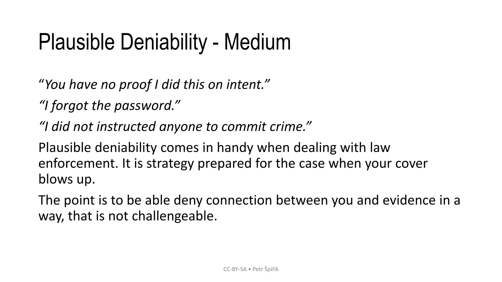 Plausible Deniability - Medium
“You have no proof I did this on intent.”
“I forgot the password.”
“I did not instructed anyone to commit crime.”
Plausible deniability comes in handy when dealing with law
enforcement. It is strategy prepared for the case when your cover
blows up.
The point is to be able deny connection between you and evidence in a
way, that is not challengeable.
CC-BY-SA • Petr Špiřík
 