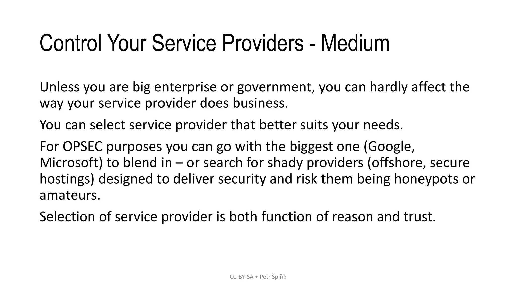 Control Your Service Providers - Medium
Unless you are big enterprise or government, you can hardly affect the
way your service provider does business.
You can select service provider that better suits your needs.
For OPSEC purposes you can go with the biggest one (Google,
Microsoft) to blend in – or search for shady providers (offshore, secure
hostings) designed to deliver security and risk them being honeypots or
amateurs.
Selection of service provider is both function of reason and trust.
CC-BY-SA • Petr Špiřík
 