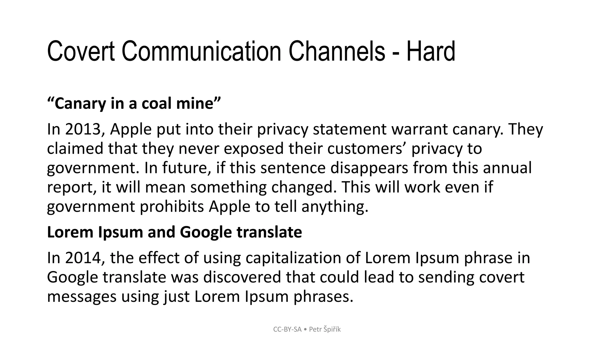 Covert Communication Channels - Hard
“Canary in a coal mine”
In 2013, Apple put into their privacy statement warrant canary. They
claimed that they never exposed their customers’ privacy to
government. In future, if this sentence disappears from this annual
report, it will mean something changed. This will work even if
government prohibits Apple to tell anything.
Lorem Ipsum and Google translate
In 2014, the effect of using capitalization of Lorem Ipsum phrase in
Google translate was discovered that could lead to sending covert
messages using just Lorem Ipsum phrases.
CC-BY-SA • Petr Špiřík
 