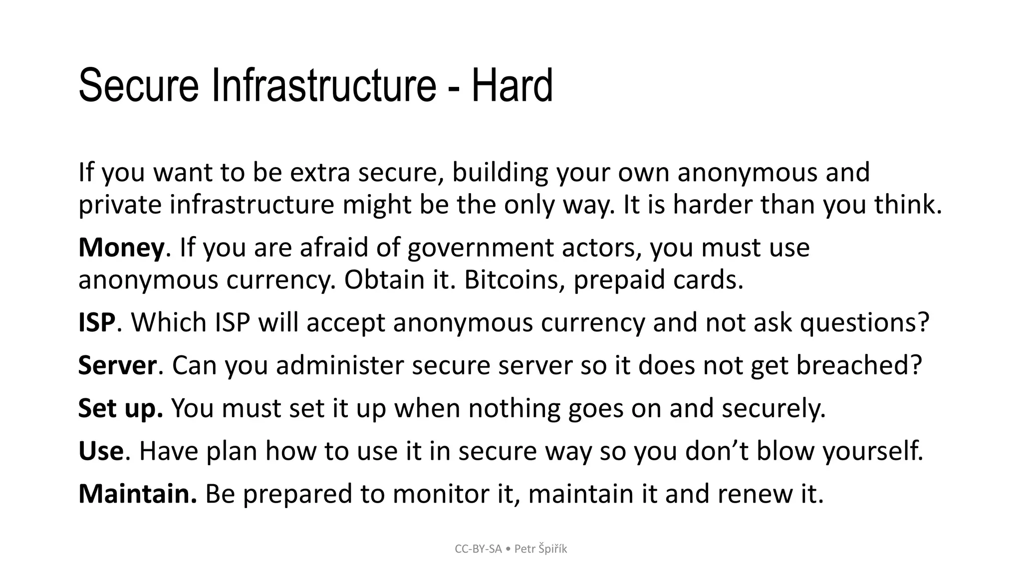 Secure Infrastructure - Hard
If you want to be extra secure, building your own anonymous and
private infrastructure might be the only way. It is harder than you think.
Money. If you are afraid of government actors, you must use
anonymous currency. Obtain it. Bitcoins, prepaid cards.
ISP. Which ISP will accept anonymous currency and not ask questions?
Server. Can you administer secure server so it does not get breached?
Set up. You must set it up when nothing goes on and securely.
Use. Have plan how to use it in secure way so you don’t blow yourself.
Maintain. Be prepared to monitor it, maintain it and renew it.
CC-BY-SA • Petr Špiřík
 
