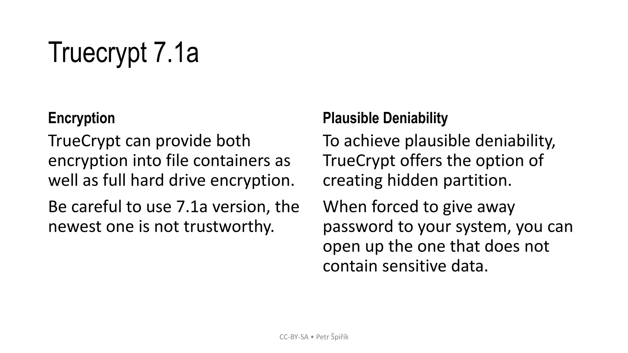 Truecrypt 7.1a
Encryption
TrueCrypt can provide both
encryption into file containers as
well as full hard drive encryption.
Be careful to use 7.1a version, the
newest one is not trustworthy.
Plausible Deniability
To achieve plausible deniability,
TrueCrypt offers the option of
creating hidden partition.
When forced to give away
password to your system, you can
open up the one that does not
contain sensitive data.
CC-BY-SA • Petr Špiřík
 
