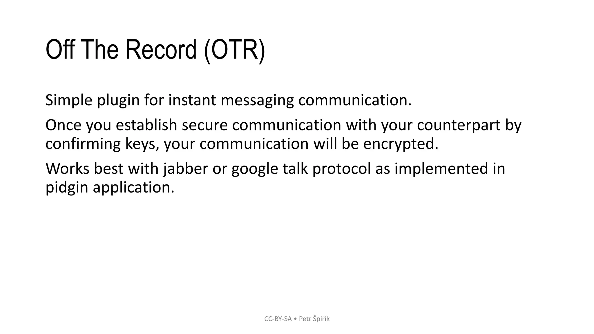 Off The Record (OTR)
Simple plugin for instant messaging communication.
Once you establish secure communication with your counterpart by
confirming keys, your communication will be encrypted.
Works best with jabber or google talk protocol as implemented in
pidgin application.
CC-BY-SA • Petr Špiřík
 