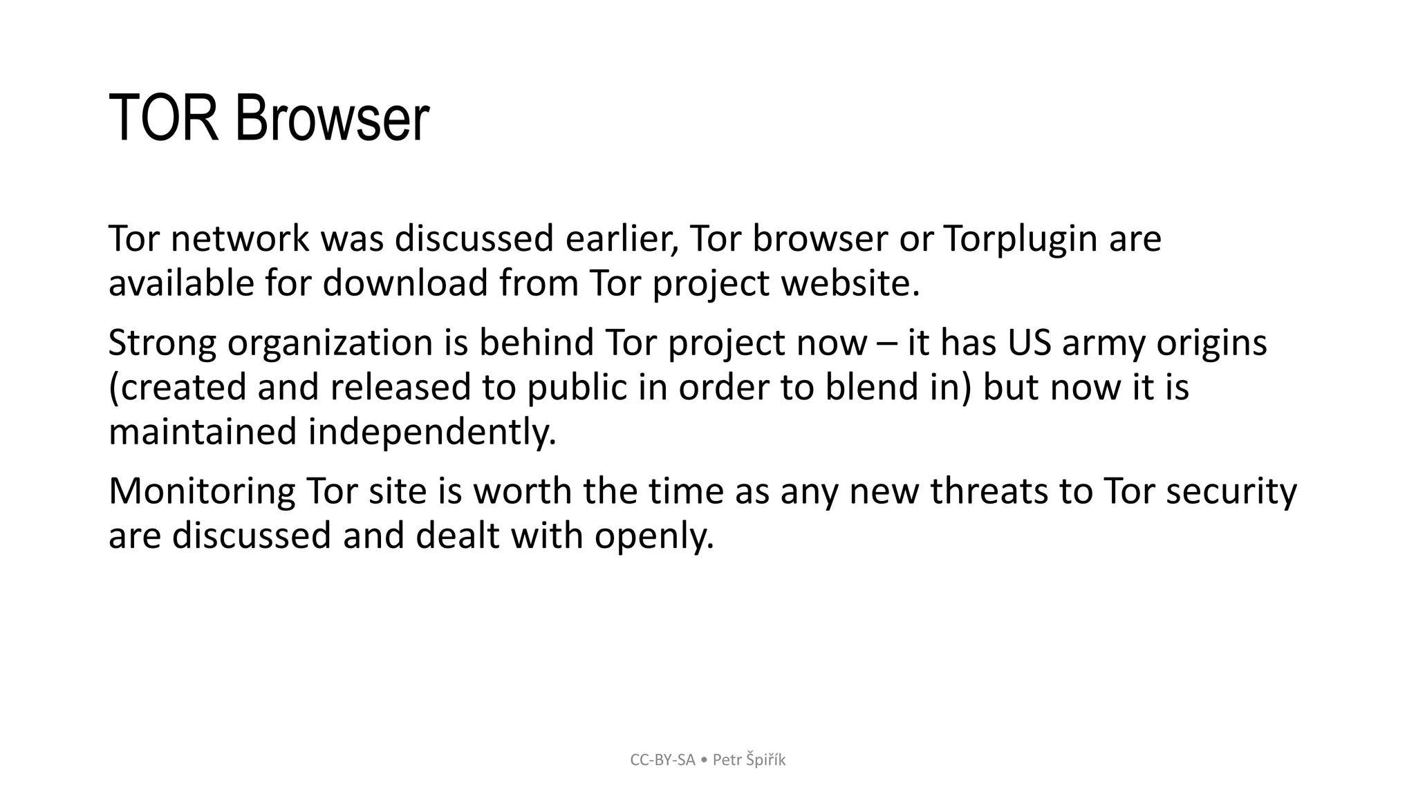TOR Browser
Tor network was discussed earlier, Tor browser or Torplugin are
available for download from Tor project website.
Strong organization is behind Tor project now – it has US army origins
(created and released to public in order to blend in) but now it is
maintained independently.
Monitoring Tor site is worth the time as any new threats to Tor security
are discussed and dealt with openly.
CC-BY-SA • Petr Špiřík
 