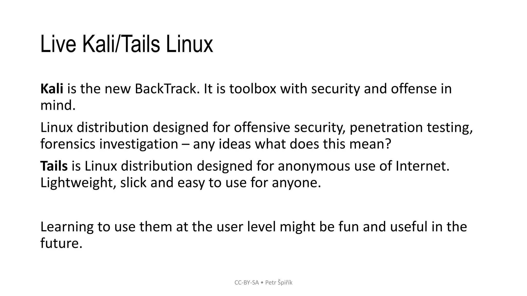Live Kali/Tails Linux
Kali is the new BackTrack. It is toolbox with security and offense in
mind.
Linux distribution designed for offensive security, penetration testing,
forensics investigation – any ideas what does this mean?
Tails is Linux distribution designed for anonymous use of Internet.
Lightweight, slick and easy to use for anyone.
Learning to use them at the user level might be fun and useful in the
future.
CC-BY-SA • Petr Špiřík
 