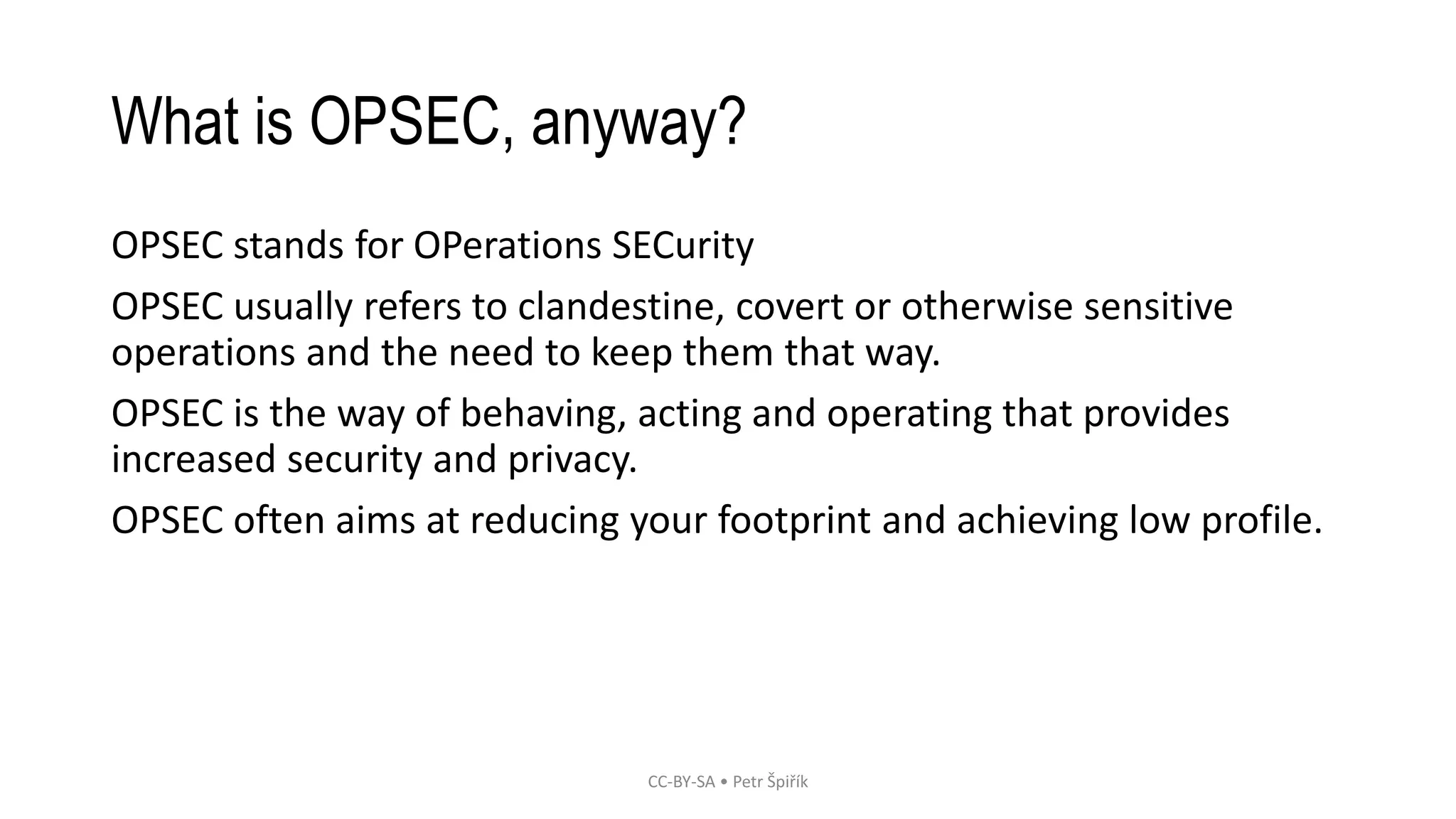 What is OPSEC, anyway?
OPSEC stands for OPerations SECurity
OPSEC usually refers to clandestine, covert or otherwise sensitive
operations and the need to keep them that way.
OPSEC is the way of behaving, acting and operating that provides
increased security and privacy.
OPSEC often aims at reducing your footprint and achieving low profile.
CC-BY-SA • Petr Špiřík
 