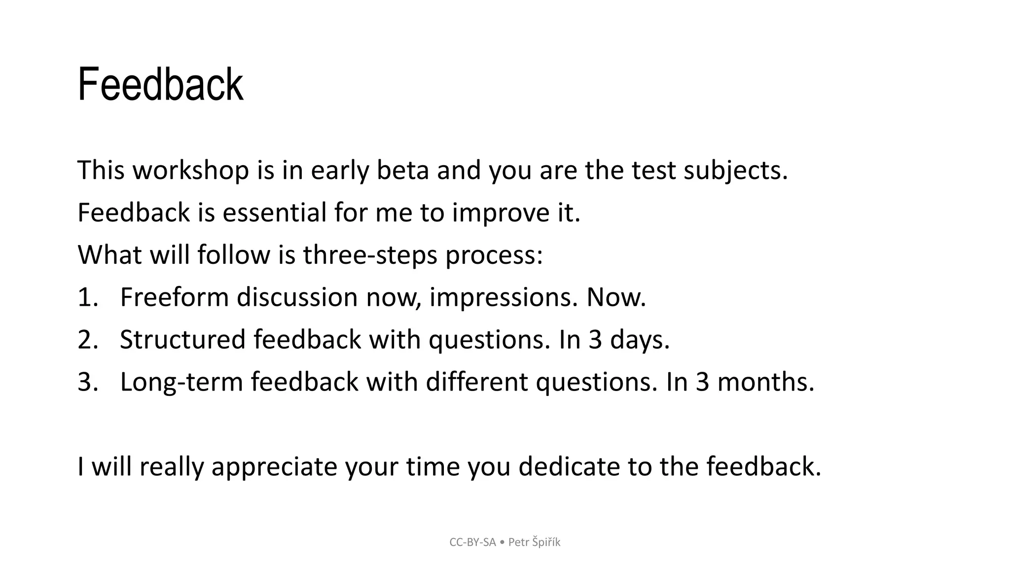 Feedback
This workshop is in early beta and you are the test subjects.
Feedback is essential for me to improve it.
What will follow is three-steps process:
1. Freeform discussion now, impressions. Now.
2. Structured feedback with questions. In 3 days.
3. Long-term feedback with different questions. In 3 months.
I will really appreciate your time you dedicate to the feedback.
CC-BY-SA • Petr Špiřík
 