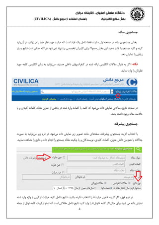‫اصفهان‬ ‫صنعتی‬ ‫دانشگاه‬-‫مرکزی‬ ‫کتابخانه‬
‫الکترونیک‬ ‫منابع‬ ‫بخش‬‫از‬ ‫استفاده‬ ‫راهنمای‬‫دانش‬ ‫مرجع‬(CIVILICA)
5
‫ساده‬ ‫جستجوی‬
‫در‬ ‫ساده‬ ‫جستجوی‬ ‫بخش‬‫سایت‬ ‫اول‬ ‫صفحه‬‫می‬ ‫را‬ ‫خود‬ ‫نظر‬ ‫مورد‬ ‫عبارت‬ ‫که‬ ‫است‬ ‫فیلد‬ ‫یک‬ ‫شامل‬ ‫فقط‬ ،‫و‬ ‫آن‬ ‫در‬ ‫توانید‬‫ارد‬
.‫دهید‬ ‫فشار‬ ‫را‬ ‫جستجو‬ ‫کلید‬ ‫و‬ ‫کرده‬‫نمی‬ ‫پیشنهاد‬ ‫تخصصی‬ ‫کاربران‬ ‫برای‬ ‫معموال‬ ‫بخش‬ ‫این‬‫ا‬ ‫ممکن‬ ‫که‬ ‫چرا‬ ‫شود‬‫بسیار‬ ‫نتایج‬ ‫ست‬
.‫دهد‬ ‫نمایش‬ ‫را‬ ‫زیادی‬
:‫نکته‬‫انگل‬ ‫مقاالت‬ ‫دنبال‬ ‫به‬ ‫اگر‬‫یسی‬‫کنفرانسها‬ ‫در‬ ‫شده‬ ‫ارائه‬‫ی‬‫داخل‬‫ی‬‫هست‬،‫ید‬‫می‬‫انگل‬ ‫زبان‬ ‫به‬ ‫توانید‬‫ی‬‫سی‬‫مورد‬ ‫کلمه‬
‫نما‬ ‫وارد‬ ‫را‬ ‫نظرتان‬‫یید‬.
‫می‬ ‫داده‬ ‫نمایش‬ ‫مقاالتی‬ ،‫نتایج‬ ‫صفحه‬ ‫در‬‫یا‬ ‫و‬ ‫کلیدی‬ ‫کلمات‬ ،‫مقاله‬ ‫عنوان‬ ‫از‬ ‫بخشی‬ ‫در‬ ‫شده‬ ‫وارد‬ ‫کلمات‬ ‫یا‬ ‫کلمه‬ ‫که‬ ‫شود‬
.‫باشد‬ ‫داشته‬ ‫وجود‬ ‫مقاله‬ ‫خالصه‬
‫پیشرفته‬ ‫جستجوی‬
‫با‬،‫پیشرفته‬ ‫جستجوی‬ ‫گزینه‬ ‫انتخاب‬‫صفحه‬‫می‬ ‫داده‬ ‫نمایش‬ ‫زیر‬ ‫تصویر‬ ‫مانند‬ ‫ای‬‫می‬ ‫زیر‬ ‫فرم‬ ‫در‬ .‫شود‬‫صورت‬ ‫به‬ ‫توانید‬
‫کلمات‬ ،‫عنوان‬ ‫داخل‬ ‫همزمان‬ ‫یا‬ ‫جداگانه‬.‫نمایید‬ ‫مشاهده‬ ‫را‬ ‫نتایج‬ ‫و‬ ‫داده‬ ‫انجام‬ ‫را‬ ‫جستجو‬ ‫مقاله‬ ‫چکیده‬ ‫یا‬ ‫و‬ ‫نویسندگان‬ ،‫کلیدی‬
‫گزینه‬ ‫اگر‬ ،‫فوق‬ ‫فرم‬ ‫در‬«‫عبارت‬ ‫عین‬»‫شده‬ ‫وارد‬ ‫واژه‬ ‫با‬ ‫ترکیبی‬ ‫عبارات‬ ‫کلیه‬ ‫شامل‬ ‫نتایج‬ ،‫باشید‬ ‫نکرده‬ ‫انتخاب‬ ‫را‬
‫کلمه‬ ‫اگر‬ ‫مثال‬ ‫برای‬ .‫شود‬ ‫می‬ ‫داده‬ ‫نمایش‬«‫تونل‬»‫جمله‬ ‫از‬ ‫تونل‬ ‫کلمه‬ ‫ترکیبات‬ ‫تمام‬ ‫که‬ ‫است‬ ‫مقاالتی‬ ‫شامل‬ ‫نتایج‬ ‫کنید‬ ‫وارد‬ ‫را‬
 