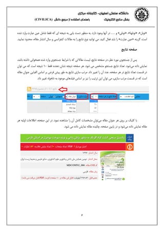 ‫اصفهان‬ ‫صنعتی‬ ‫دانشگاه‬-‫مرکزی‬ ‫کتابخانه‬
‫الکترونیک‬ ‫منابع‬ ‫بخش‬‫از‬ ‫استفاده‬ ‫راهنمای‬‫دانش‬ ‫مرجع‬(CIVILICA)
6
«‫تونل‬»،«‫تونلها‬»،«‫تونلی‬»‫و‬…‫آنها‬ ‫در‬‫وجود‬‫شده‬ ‫وارد‬ ‫عبارت‬ ‫عین‬ ‫شامل‬ ‫فقط‬ ‫که‬ ‫ای‬ ‫نتیجه‬ ‫به‬ ‫یابی‬ ‫دست‬ ‫منظور‬ ‫به‬ .‫دارد‬
‫گزینه‬ ،‫است‬«‫عبارت‬ ‫عین‬».‫کنید‬ ‫فعال‬ ‫باید‬ ‫را‬‫مقا‬ ‫به‬ ‫را‬ ‫نتایج‬ ‫نوع‬ ‫توانید‬ ‫می‬،‫مقاله‬ ‫انتشار‬ ‫سال‬ ‫و‬ ‫کنفرانسی‬ ‫الت‬‫م‬.‫نمایید‬ ‫حدود‬
‫نتایج‬ ‫صفحه‬
‫پس‬‫که‬ ‫مقاالتی‬ ‫لیست‬ ،‫نتایج‬ ‫صفحه‬ ‫در‬ ،‫نظر‬ ‫مورد‬ ‫جستجوی‬ ‫از‬،‫باشد‬ ‫داشته‬ ‫همخوانی‬ ‫شده‬ ‫وارد‬ ‫جستجوی‬ ‫شرایط‬ ‫با‬
‫می‬ ‫داده‬ ‫نمایش‬‫شود‬.‫جستجو‬ ‫نتایج‬ ‫تعداد‬.‫شود‬ ‫می‬ ‫مشخص‬‫فقط‬ ‫دهنده‬ ‫نشان‬ ‫نتیجه‬ ‫صفحه‬ ‫هر‬13‫که‬ ‫است‬ ‫نتیجه‬‫توان‬ ‫می‬
‫مق‬ ‫عنوان‬ ‫الفبایی‬ ‫اساس‬ ‫بر‬ ‫فرض‬ ‫پیش‬ ‫طور‬ ‫به‬ ‫نتایج‬ ‫سازی‬ ‫مرتب‬ .‫داد‬ ‫تغییر‬ ‫را‬ ‫آن‬ ‫عدد‬ ،‫صفحه‬ ‫هر‬ ‫در‬ ‫نتایج‬ ‫تعداد‬ ‫قسمت‬ ‫در‬‫ا‬‫له‬
.‫داد‬ ‫تغییر‬ ‫دلخواه‬ ‫به‬ ‫موجود‬ ‫فیلدهای‬ ‫اساس‬ ‫بر‬ ‫نیز‬ ‫را‬ ‫ترتیب‬ ‫این‬ ‫توان‬ ‫می‬ ،‫سازی‬ ‫مرتب‬ ‫قسمت‬ ‫در‬ ‫که‬ ‫است‬
‫می‬ ‫مقاله‬ ‫عنوان‬ ‫هر‬ ‫روی‬ ‫بر‬ ‫کلیک‬ ‫با‬‫توان‬‫نم‬ ‫مشاهده‬ ‫را‬ ‫آن‬ ‫کامل‬ ‫مشخصات‬‫ود‬‫در‬ .‫این‬‫صفحه‬،‫هر‬ ‫اولیه‬ ‫اطالعات‬
‫می‬ ‫داده‬ ‫نمایش‬ ‫مقاله‬‫مقاله‬ ‫چکیده‬ ،‫صفحه‬ ‫پایین‬ ‫در‬ ‫و‬ ‫شود‬.‫شود‬ ‫می‬ ‫داده‬ ‫نمایش‬
 