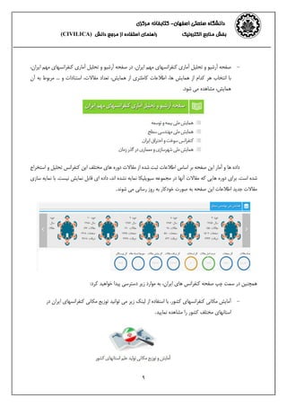 ‫اصفهان‬ ‫صنعتی‬ ‫دانشگاه‬-‫مرکزی‬ ‫کتابخانه‬
‫الکترونیک‬ ‫منابع‬ ‫بخش‬‫از‬ ‫استفاده‬ ‫راهنمای‬‫دانش‬ ‫مرجع‬(CIVILICA)
9
-‫ایران‬ ‫مهم‬ ‫کنفرانسهای‬ ‫آماری‬ ‫تحلیل‬ ‫و‬ ‫آرشیو‬ ‫صفحه‬.،‫ایران‬ ‫مهم‬ ‫کنفرانسهای‬ ‫آماری‬ ‫تحلیل‬ ‫و‬ ‫آرشیو‬ ‫صفحه‬ ‫در‬
‫استن‬ ،‫مقاالت‬ ‫تعداد‬ ،‫همایش‬ ‫از‬ ‫کاملتری‬ ‫اطالعات‬ ،‫ها‬ ‫همایش‬ ‫از‬ ‫کدام‬ ‫هر‬ ‫انتخاب‬ ‫با‬‫آن‬ ‫به‬ ‫مربوط‬ ... ‫و‬ ‫ادات‬
.‫شود‬ ‫می‬ ‫مشاهده‬ ،‫همایش‬
‫این‬ ‫مختلف‬ ‫های‬ ‫دوره‬ ‫مقاالت‬ ‫از‬ ‫شده‬ ‫ثبت‬ ‫اطالعات‬ ‫اساس‬ ‫بر‬ ‫صفحه‬ ‫این‬ ‫آمار‬ ‫و‬ ‫ها‬ ‫داده‬‫استخراج‬ ‫و‬ ‫تحلیل‬ ‫کنفرانس‬
‫اس‬ ‫شده‬‫برای‬ .‫ت‬‫نمایه‬ ‫با‬ .‫نیست‬ ‫نمایش‬ ‫قابل‬ ‫ای‬ ‫داده‬ ،‫اند‬ ‫نشده‬ ‫نمایه‬ ‫سیویلیکا‬ ‫مجموعه‬ ‫در‬ ‫آنها‬ ‫مقاالت‬ ‫که‬ ‫هایی‬ ‫دوره‬‫س‬‫ازی‬
‫شوند‬ ‫می‬ ‫رسانی‬ ‫روز‬ ‫به‬ ‫خودکار‬ ‫صورت‬ ‫به‬ ‫صفحه‬ ‫این‬ ‫اطالعات‬ ‫جدید‬ ‫مقاالت‬.
‫در‬ ‫همچنین‬‫صفحه‬ ‫چپ‬ ‫سمت‬،‫ایران‬ ‫های‬ ‫کنفرانس‬:‫کرد‬ ‫خواهید‬ ‫پیدا‬ ‫دسترسی‬ ‫زیر‬ ‫موارد‬ ‫به‬
-‫کنفرانسهای‬ ‫مکانی‬ ‫آمایش‬.‫کشور‬‫در‬ ‫ایران‬ ‫کنفرانسهای‬ ‫مکانی‬ ‫توزیع‬ ‫توانید‬ ‫می‬ ‫زیر‬ ‫لینک‬ ‫از‬ ‫استفاده‬ ‫با‬
‫استانهای‬‫نمایید‬ ‫مشاهده‬ ‫را‬ ‫کشور‬ ‫مختلف‬.
 