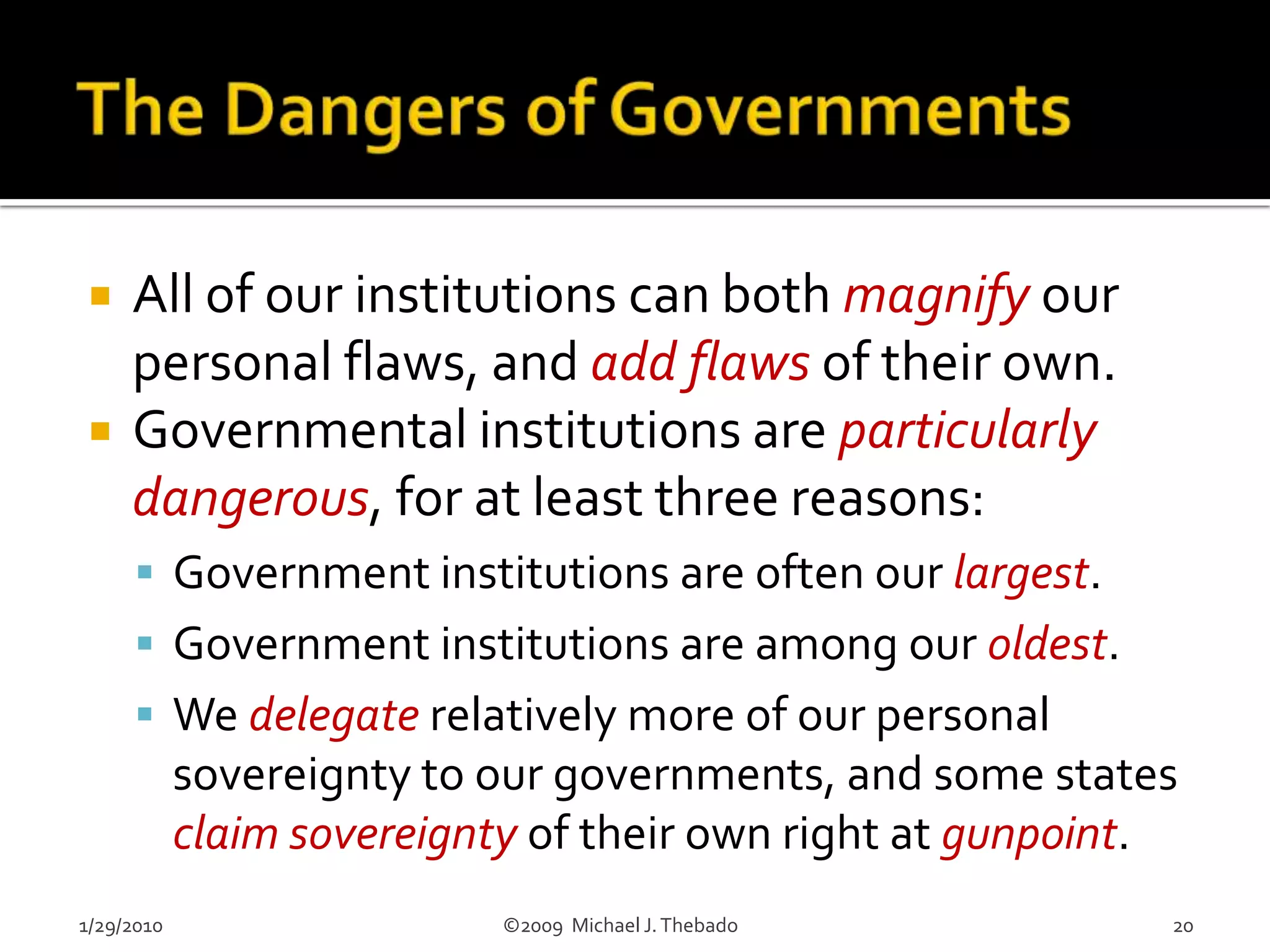 Limits on InstitutionsWe have an absolute right to change/abolish specific institutions when, as our tools, they no longer meet our needs well.There is no moral justification for institutions pursuing goals of their own which are independent of their voluntary participants.We have an obligation to ensure that our institutions do not develop, pursue and/or expand their own agendas.1/29/2010                               ©2009  Michael J. Thebado7