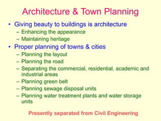 Architecture & Town Planning
• Giving beauty to buildings is architecture
– Enhancing the appearance
– Maintaining heritage
• Proper planning of towns & cities
– Planning the layout
– Planning the road
– Separating the commercial, residential, academic and
industrial areas
– Planning green belt
– Planning sewage disposal units
– Planning water treatment plants and water storage
units
Presently separated from Civil Engineering
 