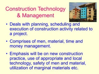 Construction Technology
& Management
• Deals with planning, scheduling and
execution of construction activity related to
a project.
• Comprises of men, material, time and
money management.
• Emphasis will be on new construction
practice, use of appropriate and local
technology, safety of men and material,
utilization of marginal materials etc.
 