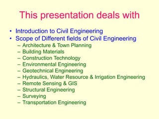 This presentation deals with
• Introduction to Civil Engineering
• Scope of Different fields of Civil Engineering
– Architecture & Town Planning
– Building Materials
– Construction Technology
– Environmental Engineering
– Geotechnical Engineering
– Hydraulics, Water Resource & Irrigation Engineering
– Remote Sensing & GIS
– Structural Engineering
– Surveying
– Transportation Engineering
 