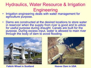 Hydraulics, Water Resource & Irrigation
Engineering
• Irrigation engineering deals with water management for
agriculture purpose.
• Dams are constructed at the desired locations to store water
in reservoir when the supply from river is good and to utilize
for useful purpose during draught. Canals are built for the
purpose. During excess input, water is allowed to main river
through the body of dam to avoid flooding.
Falkirk Wheel in Scotland Hoover Dam in USA
 