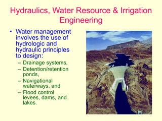 Hydraulics, Water Resource & Irrigation
Engineering
• Water management
involves the use of
hydrologic and
hydraulic principles
to design:
– Drainage systems,
– Detention/retention
ponds,
– Navigational
waterways, and
– Flood control
levees, dams, and
lakes.
 