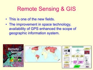 Remote Sensing & GIS
• This is one of the new fields.
• The improvement in space technology,
availability of GPS enhanced the scope of
geographic information system.
 