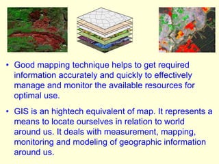 • Good mapping technique helps to get required
information accurately and quickly to effectively
manage and monitor the available resources for
optimal use.
• GIS is an hightech equivalent of map. It represents a
means to locate ourselves in relation to world
around us. It deals with measurement, mapping,
monitoring and modeling of geographic information
around us.
 