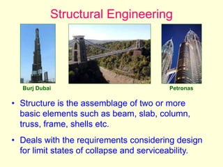 Structural Engineering
• Structure is the assemblage of two or more
basic elements such as beam, slab, column,
truss, frame, shells etc.
• Deals with the requirements considering design
for limit states of collapse and serviceability.
Burj Dubai Petronas
 