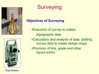 Surveying
Total Station
Objectives of Surveying
•Execution of survey to collect
topographic data
•Calculation and analysis of data, plotting
survey data to create design maps
•Provision of line, grade and other
layout works
 