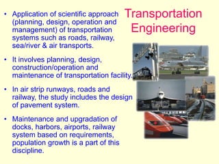 Transportation
Engineering
• Application of scientific approach
(planning, design, operation and
management) of transportation
systems such as roads, railway,
sea/river & air transports.
• It involves planning, design,
construction/operation and
maintenance of transportation facility.
• In air strip runways, roads and
railway, the study includes the design
of pavement system.
• Maintenance and upgradation of
docks, harbors, airports, railway
system based on requirements,
population growth is a part of this
discipline.
 