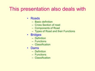 This presentation also deals with
• Roads
– Basic definition
– Cross Section of road
– Components of Road
– Types of Road and their Functions
• Bridges
– Definition
– Functions
– Classification
• Dams
– Definition
– Functions
– Classification
 